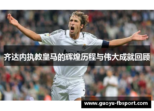 齐达内执教皇马的辉煌历程与伟大成就回顾