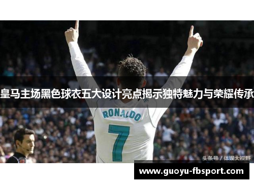 皇马主场黑色球衣五大设计亮点揭示独特魅力与荣耀传承