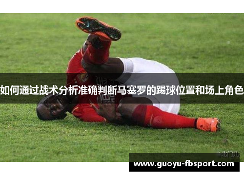 如何通过战术分析准确判断马塞罗的踢球位置和场上角色 如何通过战术分析准确判断马塞罗的踢球位置和场上角色