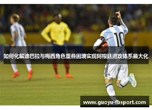 如何化解迪巴拉与梅西角色重叠困境实现阿根廷进攻体系最大化