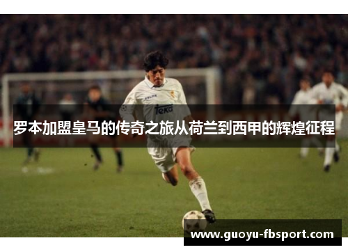罗本加盟皇马的传奇之旅从荷兰到西甲的辉煌征程